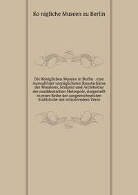 Die Koniglichen Museen in Berlin : eine Auswahl der vorzuglichsten Kunstschatze der Mmalerei, Sculptur und Architektur der norddeutschen Metropole, dargestellt in einer Reihe der ausgezeichnetsten Stahlstiche mit erlauterndem Texte