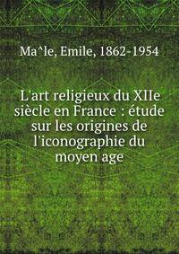 L'art religieux du XIIe si?cle en France : ?tude sur les origines de l'iconographie du moyen age