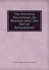The Primitive Churchman, Or Reasons why I Am Not an Episcopalian