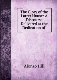 The Glory of the Latter House: A Discourse Delivered at the Dedication of .