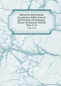 Memorie della Reale Accademia delle Scienze dell`Istituto di Bologna, Classe di Scienze Fisiche. Tom 3 (1)