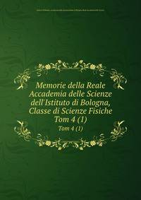 Memorie della Reale Accademia delle Scienze dell`Istituto di Bologna, Classe di Scienze Fisiche. Tom 4 (1)