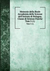 Memorie della Reale Accademia delle Scienze dell`Istituto di Bologna, Classe di Scienze Fisiche. Tom 5 (1)