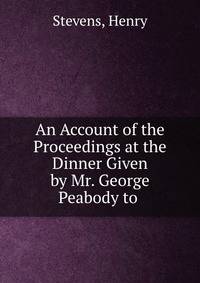 An Account of the Proceedings at the Dinner Given by Mr. George Peabody to .