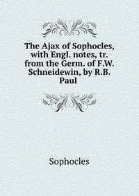 The Ajax of Sophocles, with Engl. notes, tr. from the Germ. of F.W. Schneidewin, by R.B. Paul .