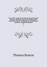 The whole works of the late Reverend Thomas Boston, of Ettrick; now first collected and reprinted without abridgement; including his memoirs, written by himself. 9