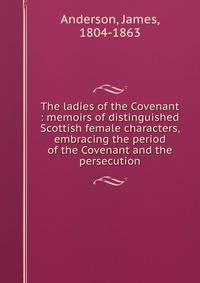 The ladies of the Covenant : memoirs of distinguished Scottish female characters, embracing the period of the Covenant and the persecution