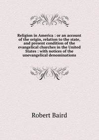Religion in America : or an account of the origin, relation to the state, and present condition of the evangelical churches in the United States : with notices of the unevangelical denominations