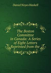 The Boston Committee in Canada: A Series of Eight Letters Reprinted from the .