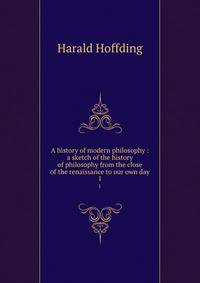 A history of modern philosophy : a sketch of the history of philosophy from the close of the renaissance to our own day. 1