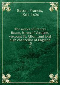 The works of Francis Bacon, baron of Verulam, viscount St. Alban, and lord high chancellor of England. 10
