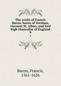 The works of Francis Bacon, baron of Verulam, viscount St. Alban, and lord high chancellor of England. 9