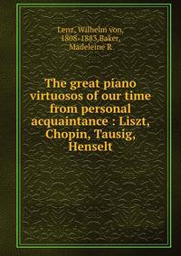 The great piano virtuosos of our time from personal acquaintance : Liszt, Chopin, Tausig, Henselt