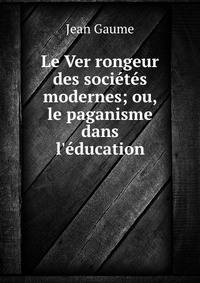 Le Ver rongeur des soci?t?s modernes; ou, le paganisme dans l'?ducation