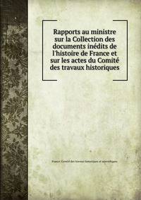 Rapports au ministre sur la Collection des documents in?dits de l'histoire de France et sur les actes du Comit? des travaux historiques