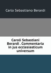 Caroli Sebastiani Berardi . Commentaria in jus ecclesiasticum universum