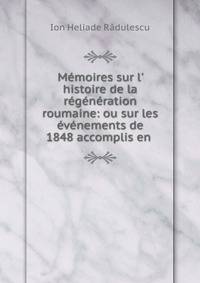 M?moires sur l' histoire de la r?g?n?ration roumaine: ou sur les ?v?nements de 1848 accomplis en .