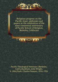 Religious progress on the Pacific slope; addresses and papers at the celebration of the semi-centennial anniversary of Pacific School of Religion, Berkeley, California