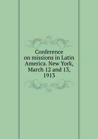 Conference on missions in Latin America. New York, March 12 and 13, 1913