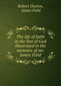 The life of faith in the Son of God illustrated in the memoirs of mr. James Field
