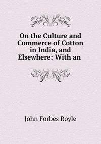 On the Culture and Commerce of Cotton in India, and Elsewhere: With an .