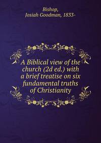 A Biblical view of the church (2d ed.) with a brief treatise on six fundamental truths of Christianity