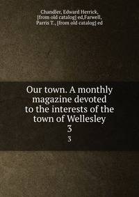 Our town. A monthly magazine devoted to the interests of the town of Wellesley. 3