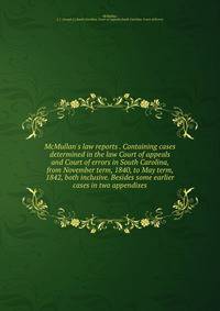 McMullan's law reports . Containing cases determined in the law Court of appeals and Court of errors in South Carolina, from November term, 1840, to May term, 1842, both inclusive. Besides some earlier cases in two appendixes