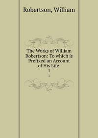 The Works of William Robertson: To which is Prefixed an Account of His Life .. 1