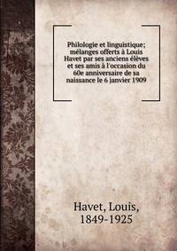 Philologie et linguistique; m?langes offerts ? Louis Havet par ses anciens ?l?ves et ses amis ? l'occasion du 60e anniversaire de sa naissance le 6 janvier 1909