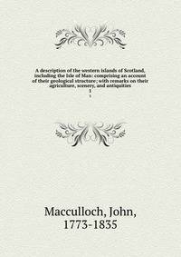 A description of the western islands of Scotland, including the Isle of Man: comprising an account of their geological structure; with remarks on their agriculture, scenery, and antiquities. 1