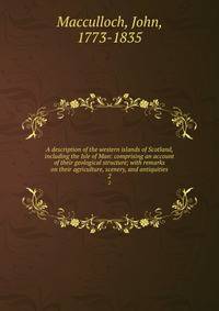 A description of the western islands of Scotland, including the Isle of Man: comprising an account of their geological structure; with remarks on their agriculture, scenery, and antiquities. 2