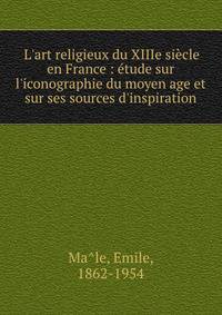 L'art religieux du XIIIe si?cle en France : ?tude sur l'iconographie du moyen age et sur ses sources d'inspiration