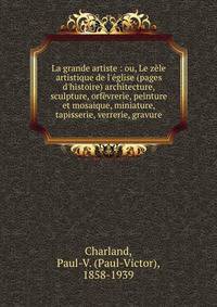 La grande artiste : ou, Le z?le artistique de l'?glise (pages d'histoire) architecture, sculpture, orf?vrerie, peinture et mosaique, miniature, tapisserie, verrerie, gravure