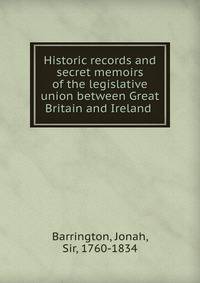 Historic records and secret memoirs of the legislative union between Great Britain and Ireland