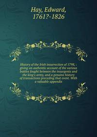 History of the Irish insurrection of 1798, : giving an authentic account of the various battles fought between the insurgents and the king's army, and a genuine history of transactions preceding that event. With a valuable appendix