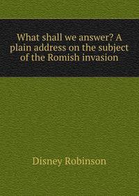 What shall we answer? A plain address on the subject of the Romish invasion
