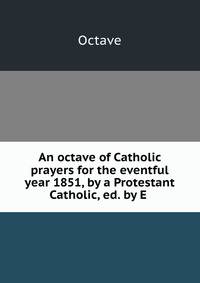 An octave of Catholic prayers for the eventful year 1851, by a Protestant Catholic, ed. by E .