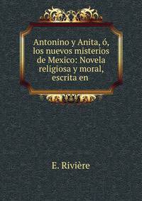 Antonino y Anita, o, los nuevos misterios de Mexico: Novela religiosa y moral, escrita en .
