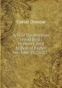 Acts of the diocesan synod held . by Henry, lord bishop of Exeter on . June 25, 26, 27 .