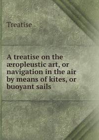 A treatise on the ?ropleustic art, or navigation in the air by means of kites, or buoyant sails