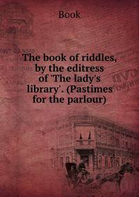 The book of riddles, by the editress of 'The lady's library'. (Pastimes for the parlour).