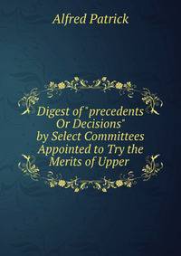 Digest of "precedents Or Decisions" by Select Committees Appointed to Try the Merits of Upper .