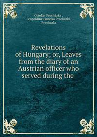 Revelations of Hungary; or, Leaves from the diary of an Austrian officer who served during the .