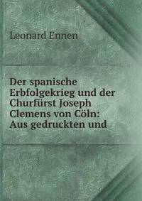 Der spanische Erbfolgekrieg und der Churfurst Joseph Clemens von Coln: Aus gedruckten und .