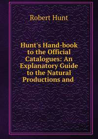 Hunt's Hand-book to the Official Catalogues: An Explanatory Guide to the Natural Productions and .