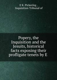 Popery, the Inquisition and the Jesuits, historical facts exposing their profligate tenets by E .