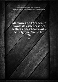 M?moires de l'Acad?mie royale des sciences: des lettres et des beaux-arts de Belgique. Tome Ier .