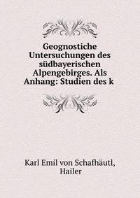 Geognostiche Untersuchungen des sudbayerischen Alpengebirges. Als Anhang: Studien des k .