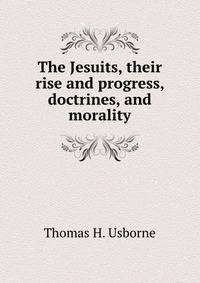 The Jesuits, their rise and progress, doctrines, and morality